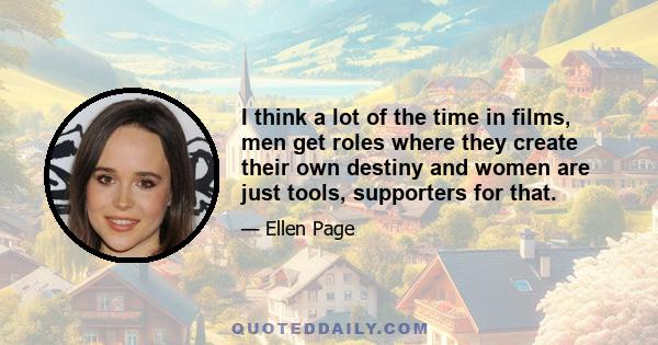 I think a lot of the time in films, men get roles where they create their own destiny and women are just tools, supporters for that.