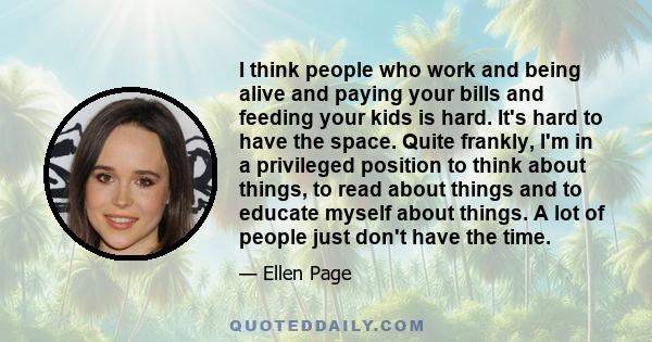 I think people who work and being alive and paying your bills and feeding your kids is hard. It's hard to have the space. Quite frankly, I'm in a privileged position to think about things, to read about things and to