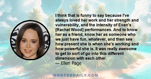 I think that is funny to say because I've always loved her work and her strength and vulnerability, and the intensity of Evan's [Rachel Wood] performances. And to know her as a friend, know her as someone who we just