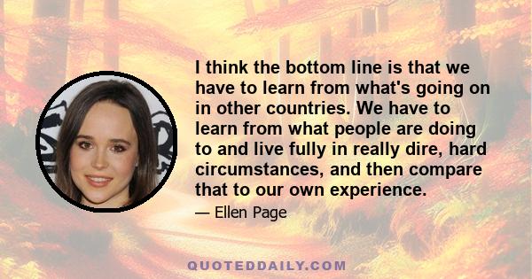 I think the bottom line is that we have to learn from what's going on in other countries. We have to learn from what people are doing to and live fully in really dire, hard circumstances, and then compare that to our