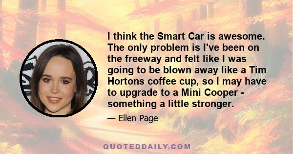 I think the Smart Car is awesome. The only problem is I've been on the freeway and felt like I was going to be blown away like a Tim Hortons coffee cup, so I may have to upgrade to a Mini Cooper - something a little