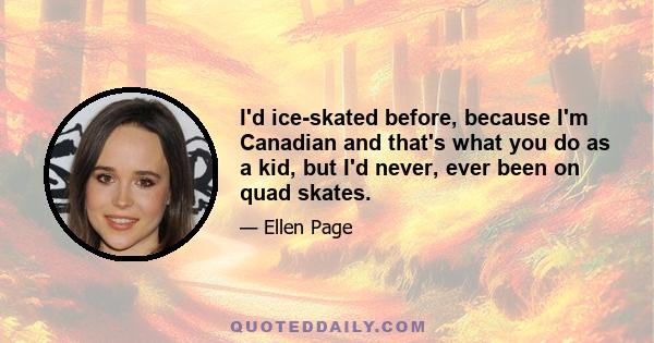 I'd ice-skated before, because I'm Canadian and that's what you do as a kid, but I'd never, ever been on quad skates.