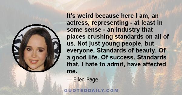 It's weird because here I am, an actress, representing - at least in some sense - an industry that places crushing standards on all of us. Not just young people, but everyone. Standards of beauty. Of a good life. Of