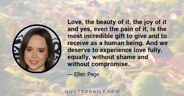 Love, the beauty of it, the joy of it and yes, even the pain of it, is the most incredible gift to give and to receive as a human being. And we deserve to experience love fully, equally, without shame and without