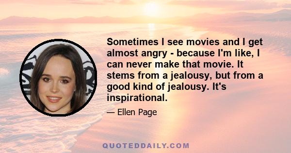 Sometimes I see movies and I get almost angry - because I'm like, I can never make that movie. It stems from a jealousy, but from a good kind of jealousy. It's inspirational.