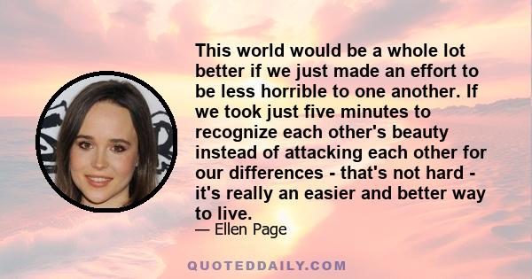 This world would be a whole lot better if we just made an effort to be less horrible to one another. If we took just five minutes to recognize each other's beauty instead of attacking each other for our differences -