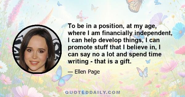 To be in a position, at my age, where I am financially independent, I can help develop things, I can promote stuff that I believe in, I can say no a lot and spend time writing - that is a gift.