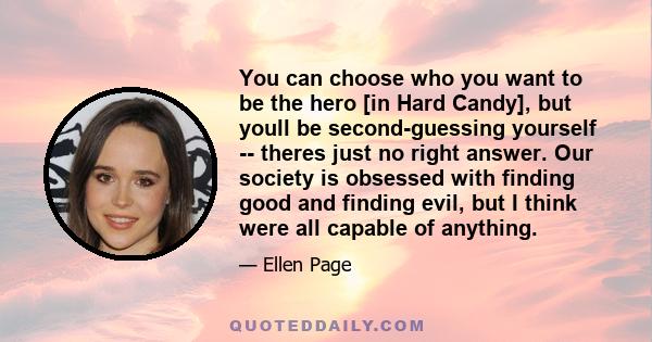 You can choose who you want to be the hero [in Hard Candy], but youll be second-guessing yourself -- theres just no right answer. Our society is obsessed with finding good and finding evil, but I think were all capable