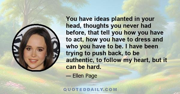 You have ideas planted in your head, thoughts you never had before, that tell you how you have to act, how you have to dress and who you have to be. I have been trying to push back, to be authentic, to follow my heart,