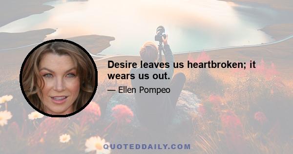 Desire leaves us heartbroken; it wears us out.