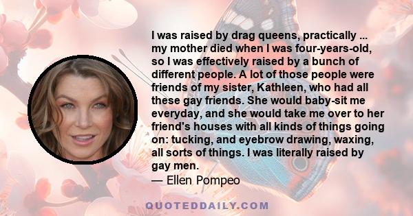 I was raised by drag queens, practically ... my mother died when I was four-years-old, so I was effectively raised by a bunch of different people. A lot of those people were friends of my sister, Kathleen, who had all