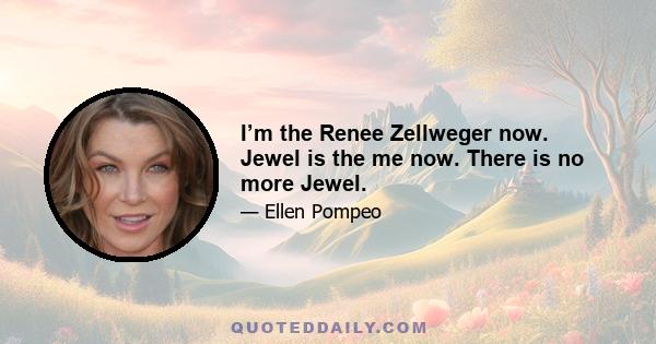 I’m the Renee Zellweger now. Jewel is the me now. There is no more Jewel.