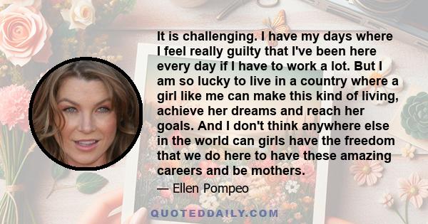 It is challenging. I have my days where I feel really guilty that I've been here every day if I have to work a lot. But I am so lucky to live in a country where a girl like me can make this kind of living, achieve her