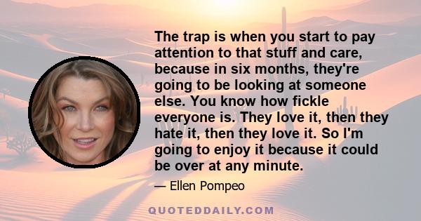 The trap is when you start to pay attention to that stuff and care, because in six months, they're going to be looking at someone else. You know how fickle everyone is. They love it, then they hate it, then they love