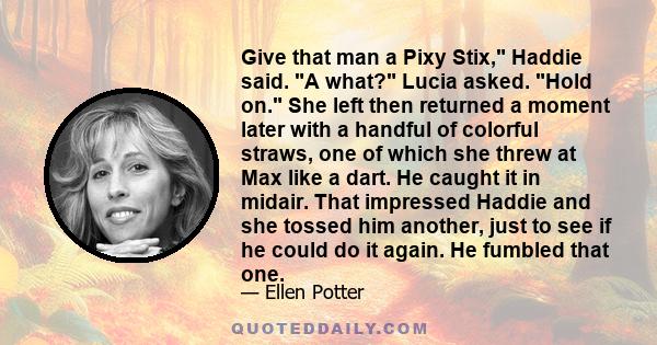 Give that man a Pixy Stix, Haddie said. A what? Lucia asked. Hold on. She left then returned a moment later with a handful of colorful straws, one of which she threw at Max like a dart. He caught it in midair. That