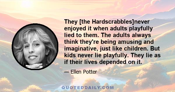 They [the Hardscrabbles]never enjoyed it when adults playfully lied to them. The adults always think they're being amusing and imaginative, just like children. But kids never lie playfully. They lie as if their lives