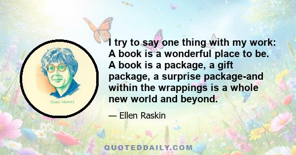 I try to say one thing with my work: A book is a wonderful place to be. A book is a package, a gift package, a surprise package-and within the wrappings is a whole new world and beyond.