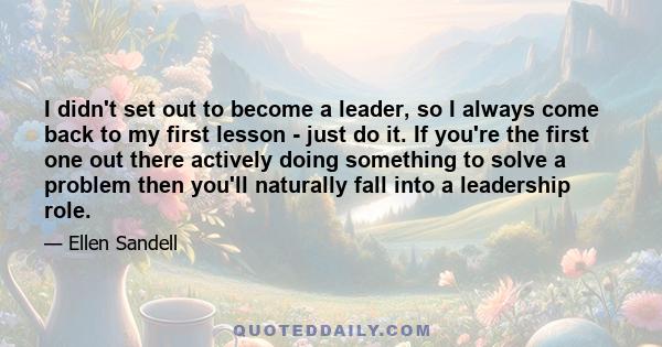 I didn't set out to become a leader, so I always come back to my first lesson - just do it. If you're the first one out there actively doing something to solve a problem then you'll naturally fall into a leadership role.