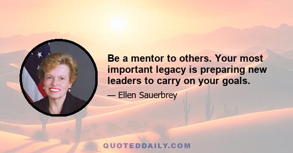 Be a mentor to others. Your most important legacy is preparing new leaders to carry on your goals.