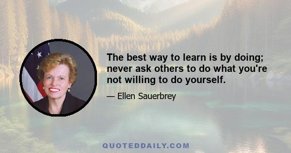 The best way to learn is by doing; never ask others to do what you're not willing to do yourself.