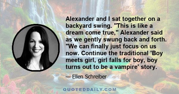 Alexander and I sat together on a backyard swing. This is like a dream come true, Alexander said as we gently swung back and forth. We can finally just focus on us now. Continue the traditional 'Boy meets girl, girl