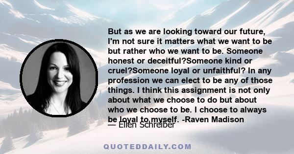 But as we are looking toward our future, I'm not sure it matters what we want to be but rather who we want to be. Someone honest or deceitful?Someone kind or cruel?Someone loyal or unfaithful? In any profession we can