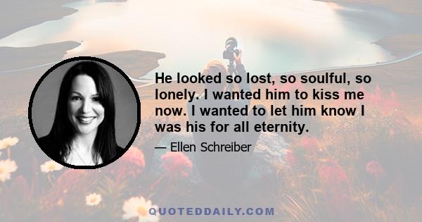 He looked so lost, so soulful, so lonely. I wanted him to kiss me now. I wanted to let him know I was his for all eternity.