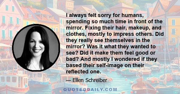 I always felt sorry for humans, spending so much time in front of the mirror. Fixing their hair, makeup, and clothes, mostly to impress others. Did they really see themselves in the mirror? Was it what they wanted to