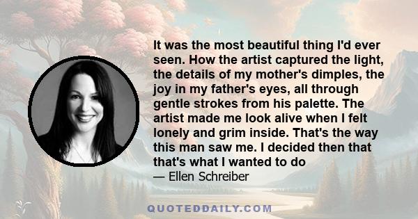 It was the most beautiful thing I'd ever seen. How the artist captured the light, the details of my mother's dimples, the joy in my father's eyes, all through gentle strokes from his palette. The artist made me look