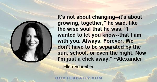 It's not about changing--it's about growing, together, he said, like the wise soul that he was. I wanted to let you know--that I am with you. Always. Forever. We don't have to be separated by the sun, school, or even