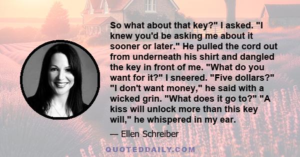 So what about that key? I asked. I knew you'd be asking me about it sooner or later. He pulled the cord out from underneath his shirt and dangled the key in front of me. What do you want for it? I sneered. Five dollars? 