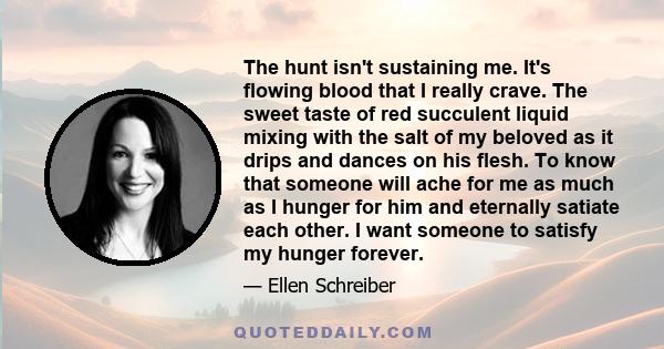 The hunt isn't sustaining me. It's flowing blood that I really crave. The sweet taste of red succulent liquid mixing with the salt of my beloved as it drips and dances on his flesh. To know that someone will ache for me 