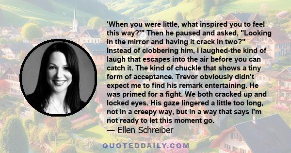 'When you were little, what inspired you to feel this way?' Then he paused and asked, Looking in the mirror and having it crack in two? Instead of clobbering him, I laughed-the kind of laugh that escapes into the air