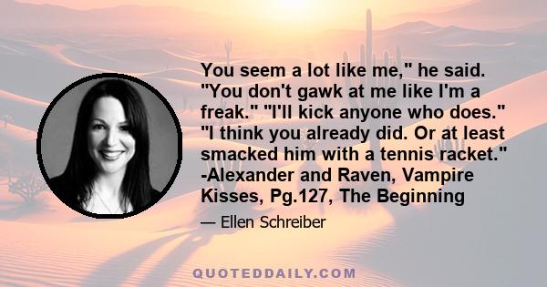 You seem a lot like me, he said. You don't gawk at me like I'm a freak. I'll kick anyone who does. I think you already did. Or at least smacked him with a tennis racket. -Alexander and Raven, Vampire Kisses, Pg.127, The 