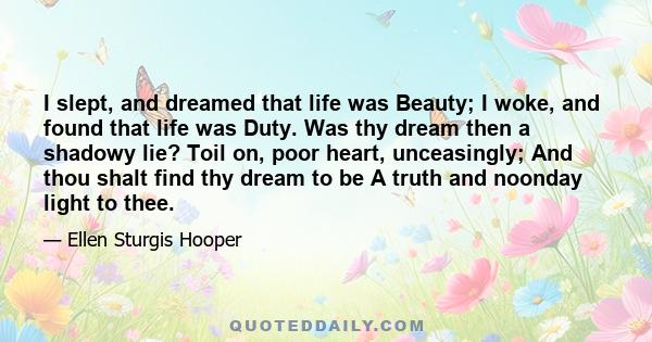 I slept, and dreamed that life was Beauty; I woke, and found that life was Duty. Was thy dream then a shadowy lie? Toil on, poor heart, unceasingly; And thou shalt find thy dream to be A truth and noonday light to thee.