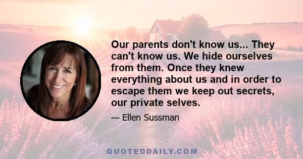 Our parents don't know us... They can't know us. We hide ourselves from them. Once they knew everything about us and in order to escape them we keep out secrets, our private selves.