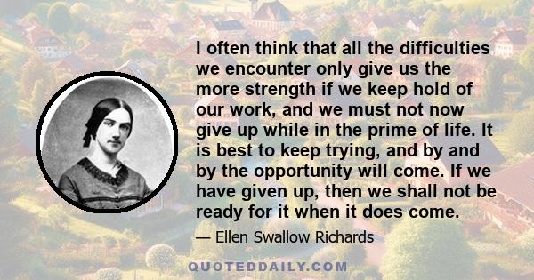 I often think that all the difficulties we encounter only give us the more strength if we keep hold of our work, and we must not now give up while in the prime of life. It is best to keep trying, and by and by the