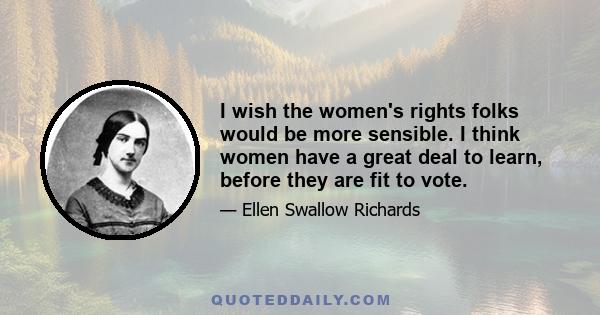 I wish the women's rights folks would be more sensible. I think women have a great deal to learn, before they are fit to vote.