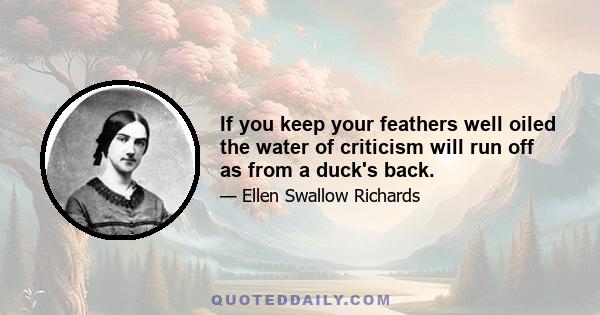 If you keep your feathers well oiled the water of criticism will run off as from a duck's back.