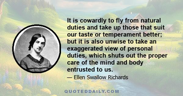 It is cowardly to fly from natural duties and take up those that suit our taste or temperament better; but it is also unwise to take an exaggerated view of personal duties, which shuts out the proper care of the mind