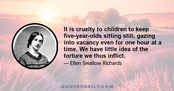 It is cruelty to children to keep five-year-olds sitting still, gazing into vacancy even for one hour at a time. We have little idea of the torture we thus inflict.