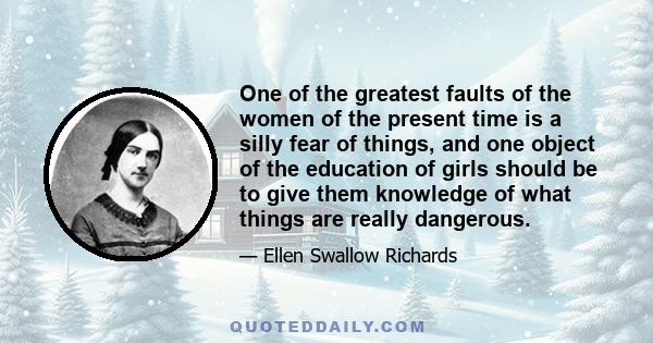 One of the greatest faults of the women of the present time is a silly fear of things, and one object of the education of girls should be to give them knowledge of what things are really dangerous.