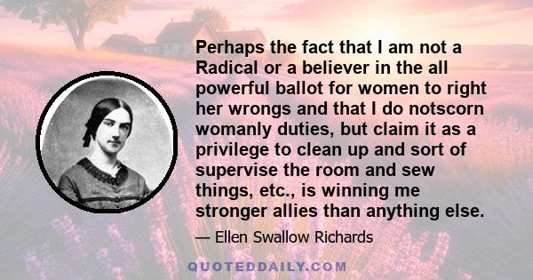 Perhaps the fact that I am not a Radical or a believer in the all powerful ballot for women to right her wrongs and that I do notscorn womanly duties, but claim it as a privilege to clean up and sort of supervise the