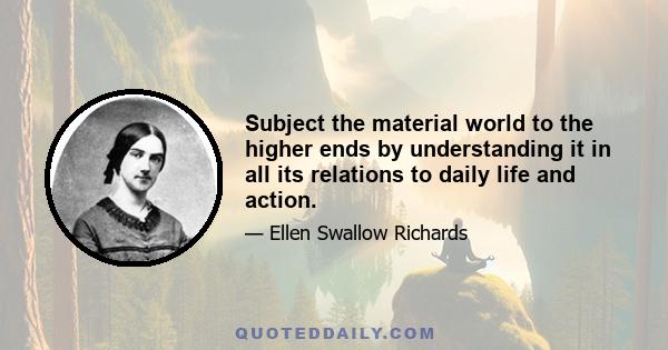 Subject the material world to the higher ends by understanding it in all its relations to daily life and action.