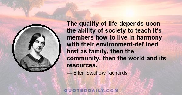 The quality of life depends upon the ability of society to teach it's members how to live in harmony with their environment-def ined first as family, then the community, then the world and its resources.