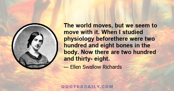 The world moves, but we seem to move with it. When I studied physiology beforethere were two hundred and eight bones in the body. Now there are two hundred and thirty- eight.