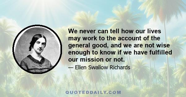 We never can tell how our lives may work to the account of the general good, and we are not wise enough to know if we have fulfilled our mission or not.