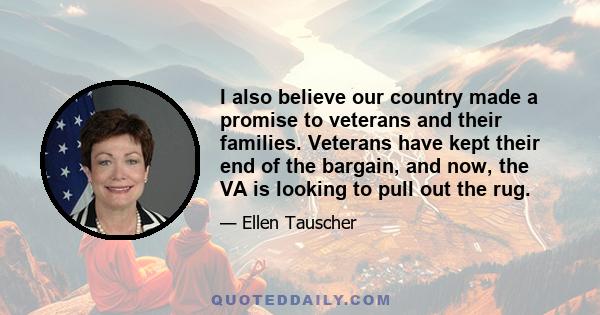 I also believe our country made a promise to veterans and their families. Veterans have kept their end of the bargain, and now, the VA is looking to pull out the rug.