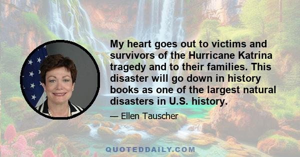 My heart goes out to victims and survivors of the Hurricane Katrina tragedy and to their families. This disaster will go down in history books as one of the largest natural disasters in U.S. history.