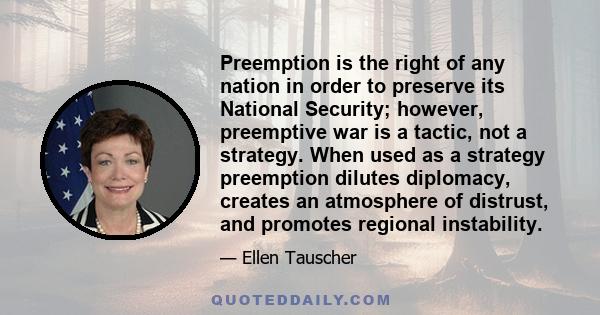 Preemption is the right of any nation in order to preserve its National Security; however, preemptive war is a tactic, not a strategy. When used as a strategy preemption dilutes diplomacy, creates an atmosphere of